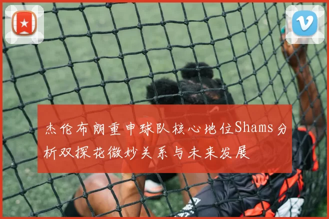 杰伦布朗重申球队核心地位Shams分析双探花微妙关系与未来发展