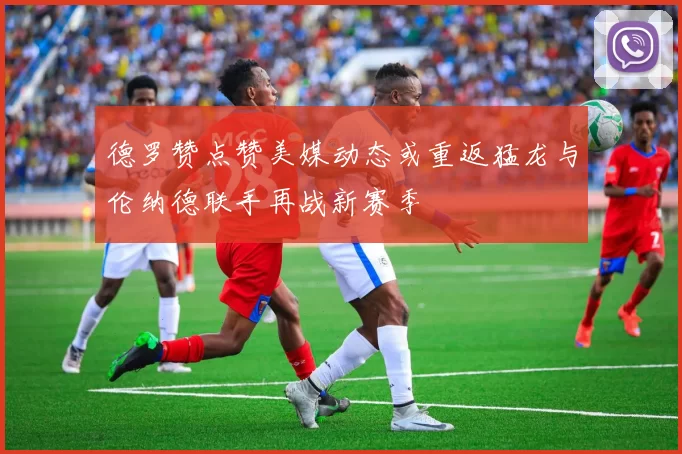 德罗赞点赞美媒动态或重返猛龙与伦纳德联手再战新赛季