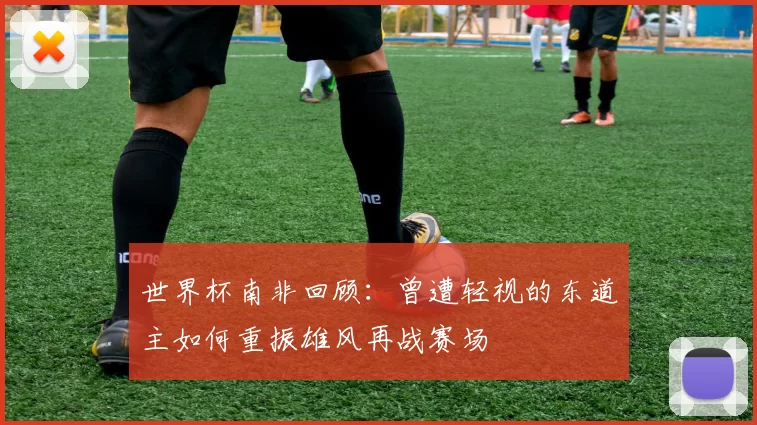 世界杯南非回顾：曾遭轻视的东道主如何重振雄风再战赛场